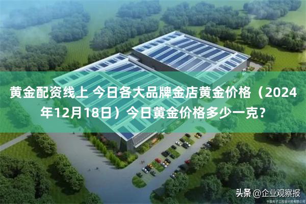 黄金配资线上 今日各大品牌金店黄金价格（2024年12月18日）今日黄金价格多少一克？