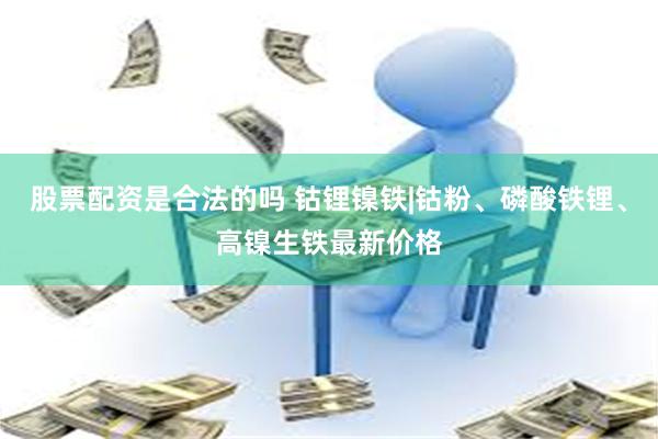 股票配资是合法的吗 钴锂镍铁|钴粉、磷酸铁锂、高镍生铁最新价格
