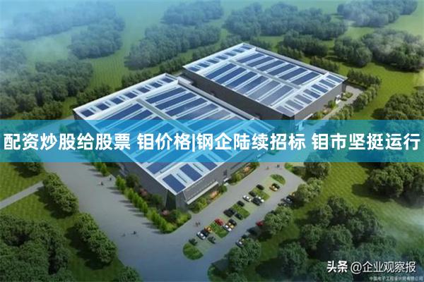 配资炒股给股票 钼价格|钢企陆续招标 钼市坚挺运行