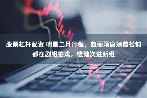 股票杠杆配资 明星二月行程，赵丽颖唐嫣谭松韵都在剧组拍戏，檀健次进新组