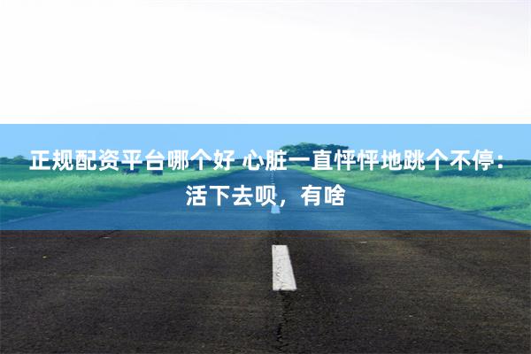 正规配资平台哪个好 心脏一直怦怦地跳个不停：活下去呗，有啥