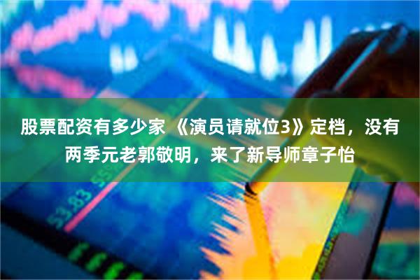 股票配资有多少家 《演员请就位3》定档，没有两季元老郭敬明，来了新导师章子怡