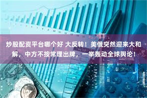 炒股配资平台哪个好 大反转！美俄突然迎来大和解，中方不按常理出牌，一举轰动全球舆论！