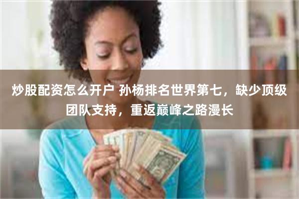 炒股配资怎么开户 孙杨排名世界第七，缺少顶级团队支持，重返巅峰之路漫长