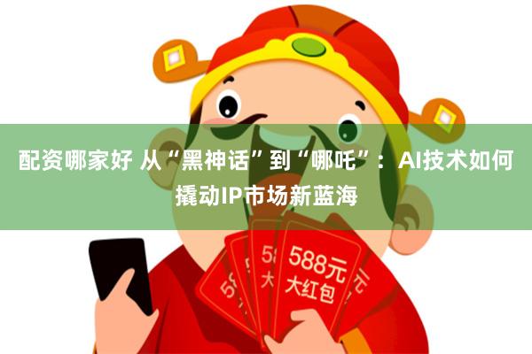 配资哪家好 从“黑神话”到“哪吒”：AI技术如何撬动IP市场新蓝海