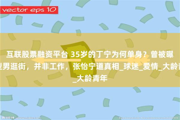 互联股票融资平台 35岁的丁宁为何单身？曾被曝和型男逛街，并非工作，张怡宁道真相_球迷_爱情_大龄青年