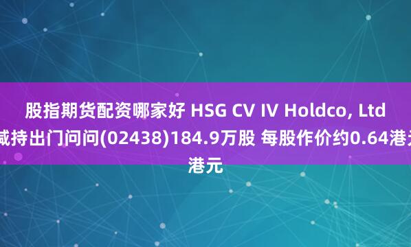 股指期货配资哪家好 HSG CV IV Holdco, Ltd.减持出门问问(02438)184.9万股 每股作价约0.64港元