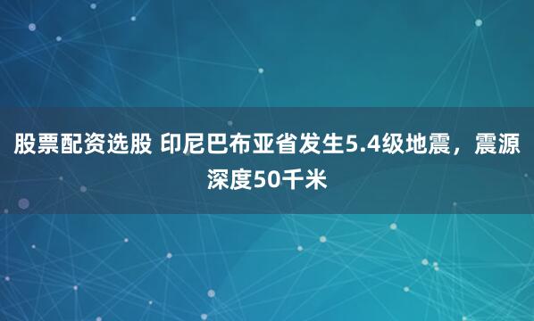 股票配资选股 印尼巴布亚省发生5.4级地震,震源深度50千米