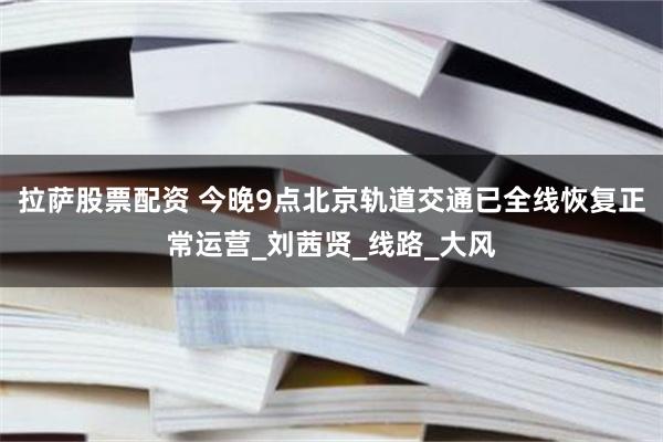 拉萨股票配资 今晚9点北京轨道交通已全线恢复正常运营_刘茜贤_线路_大风