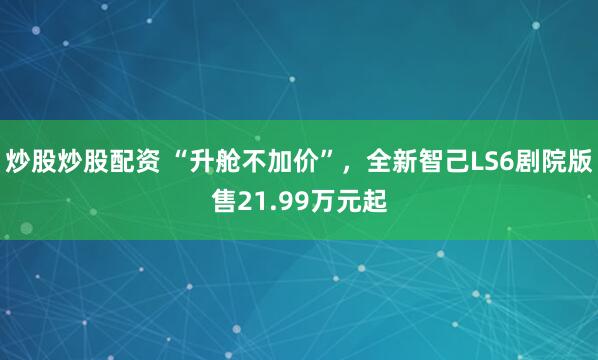 炒股炒股配资 “升舱不加价”，全新智己LS6剧院版售21.99万元起