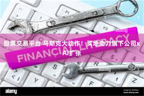 股票交易平台 马斯克大动作！买地助力旗下公司xAI扩张