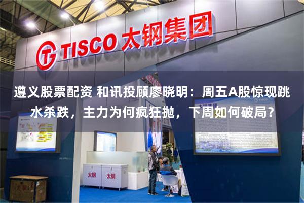 遵义股票配资 和讯投顾廖晓明：周五A股惊现跳水杀跌，主力为何疯狂抛，下周如何破局？