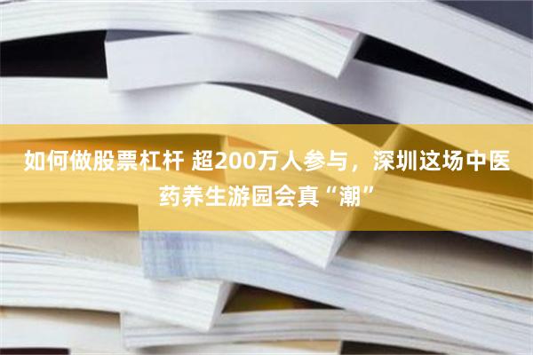如何做股票杠杆 超200万人参与，深圳这场中医药养生游园会真“潮”
