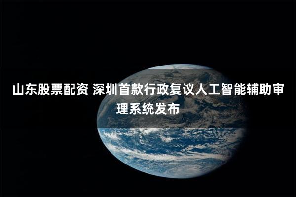 山东股票配资 深圳首款行政复议人工智能辅助审理系统发布