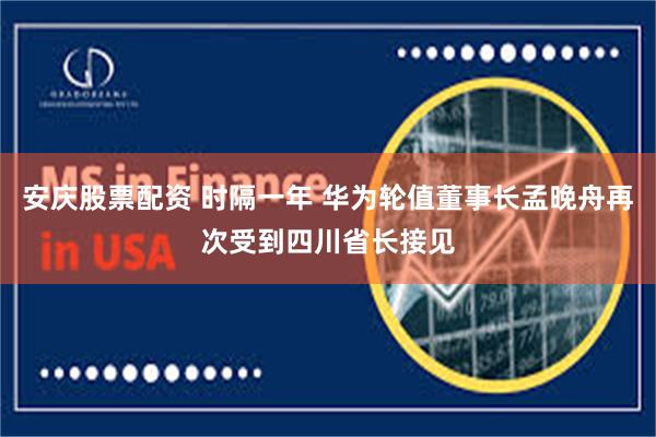 安庆股票配资 时隔一年 华为轮值董事长孟晚舟再次受到四川省长接见