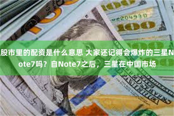 股市里的配资是什么意思 大家还记得会爆炸的三星Note7吗？自Note7之后，三星在中国市场