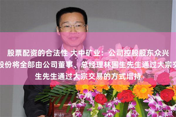 股票配资的合法性 大中矿业：公司控股股东众兴集团拟减持的股份将全部由公司董事、总经理林圃生先生通过大宗交易的方式增持