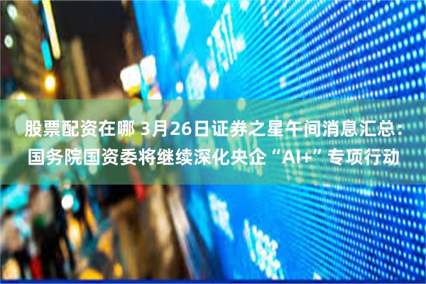 股票配资在哪 3月26日证券之星午间消息汇总：国务院国资委将继续深化央企“AI+”专项行动