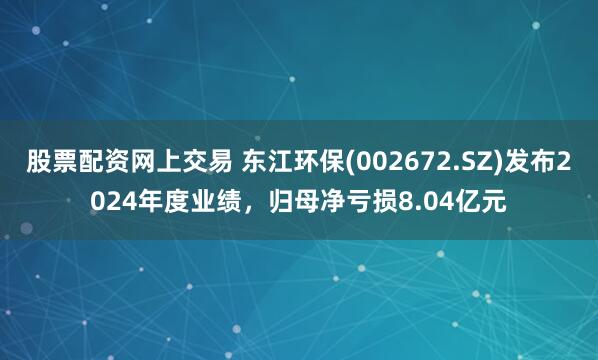 股票配资网上交易 东江环保(002672.SZ)发布2024年度业绩，归母净亏损8.04亿元