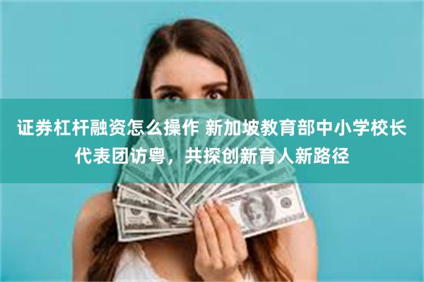 证券杠杆融资怎么操作 新加坡教育部中小学校长代表团访粤，共探创新育人新路径