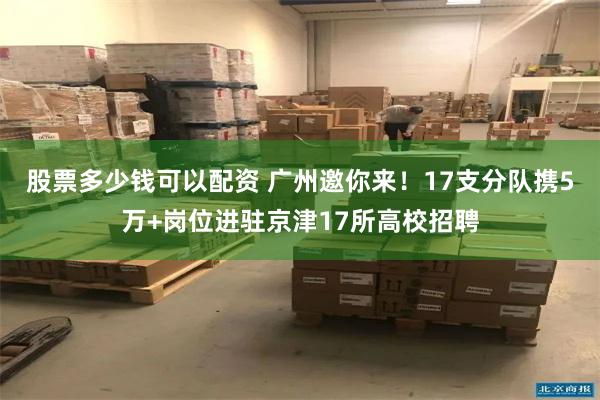 股票多少钱可以配资 广州邀你来！17支分队携5万+岗位进驻京津17所高校招聘