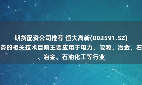 期货配资公司推荐 恒大高新(002591.SZ):防磨抗蚀业务的相关技术目前主要应用于电力、能源、冶金、石油化工等行业