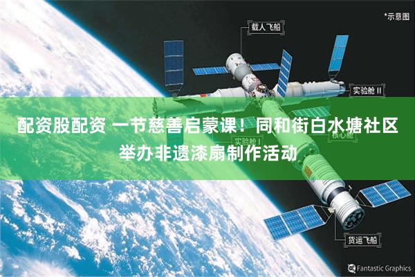 配资股配资 一节慈善启蒙课！同和街白水塘社区举办非遗漆扇制作活动