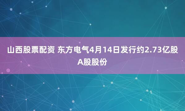 山西股票配资 东方电气4月14日发行约2.73亿股A股股份