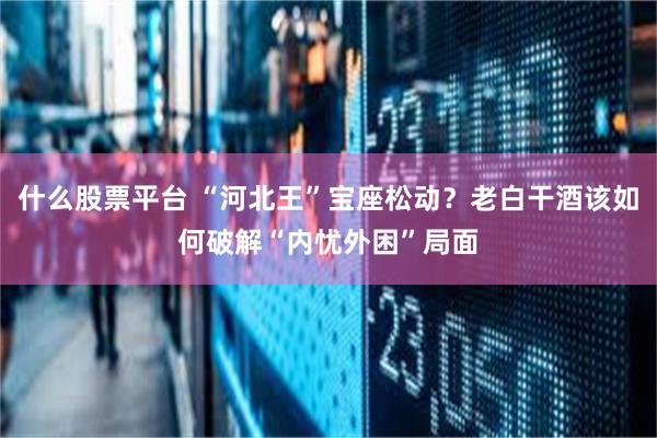 什么股票平台 “河北王”宝座松动？老白干酒该如何破解“内忧外困”局面