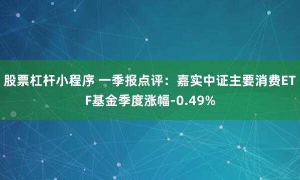 股票杠杆小程序 一季报点评：嘉实中证主要消费ETF基金季度涨幅-0.49%