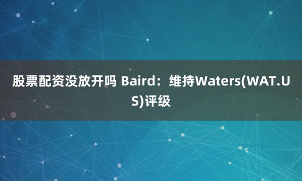 股票配资没放开吗 Baird：维持Waters(WAT.US)评级