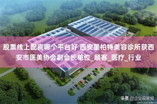 股票线上配资哪个平台好 西安星柏特美容诊所获西安市医美协会副会长单位_顾客_医疗_行业