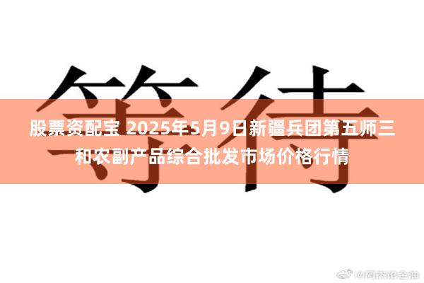 股票资配宝 2025年5月9日新疆兵团第五师三和农副产品综合批发市场价格行情