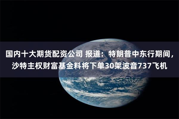 国内十大期货配资公司 报道：特朗普中东行期间，沙特主权财富基金料将下单30架波音737飞机