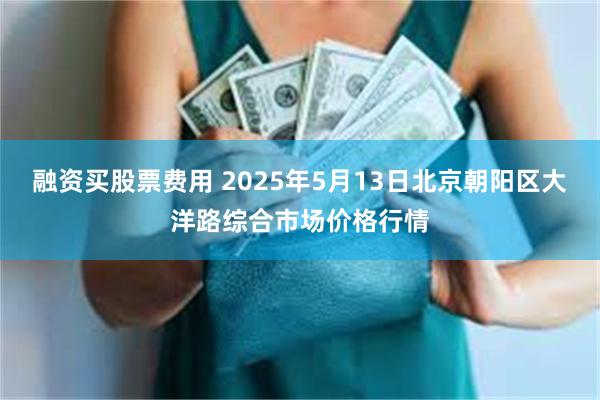 融资买股票费用 2025年5月13日北京朝阳区大洋路综合市场价格行情