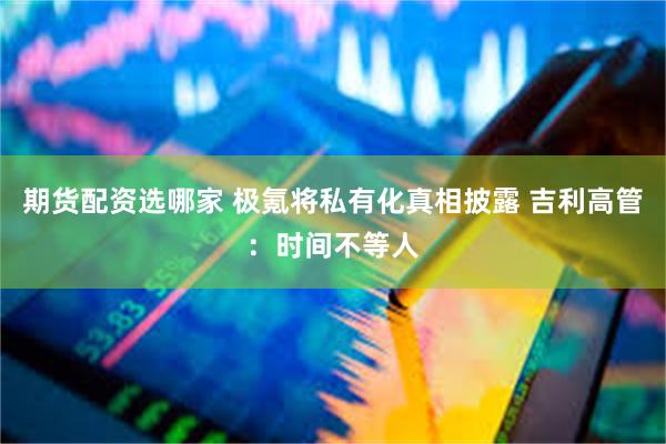 期货配资选哪家 极氪将私有化真相披露 吉利高管：时间不等人