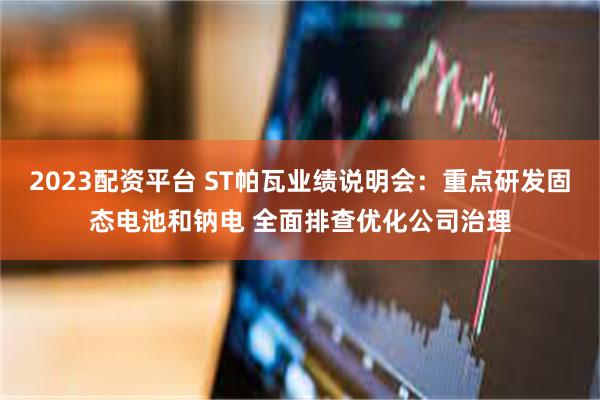 2023配资平台 ST帕瓦业绩说明会：重点研发固态电池和钠电 全面排查优化公司治理