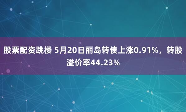 股票配资跳楼 5月20日丽岛转债上涨0.91%，转股溢价率44.23%