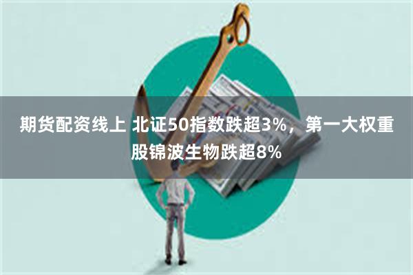 期货配资线上 北证50指数跌超3%,第一大权重股锦波生物跌超8%