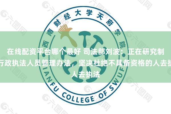 在线配资平台哪个最好 司法部刘波：正在研究制定行政执法人员管理办法，坚决杜绝不具备资格的人去执法