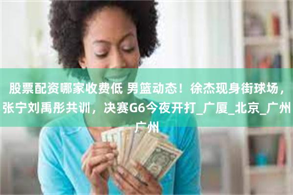 股票配资哪家收费低 男篮动态！徐杰现身街球场，张宁刘禹彤共训，决赛G6今夜开打_广厦_北京_广州