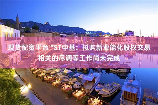 现货配资平台 *ST中基：拟购新业能化股权交易相关的尽调等工作尚未完成