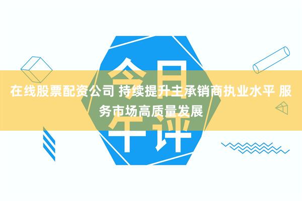 在线股票配资公司 持续提升主承销商执业水平 服务市场高质量发展