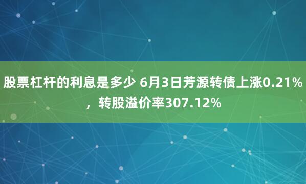 股票杠杆的利息是多少 6月3日芳源转债上涨0.21%，转股溢价率307.12%