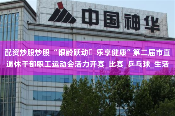 配资炒股炒股 “银龄跃动・乐享健康”第二届市直退休干部职工运动会活力开赛_比赛_乒乓球_生活