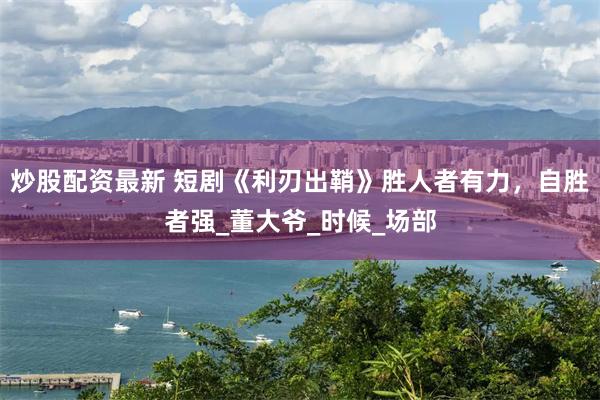 炒股配资最新 短剧《利刃出鞘》胜人者有力，自胜者强_董大爷_时候_场部