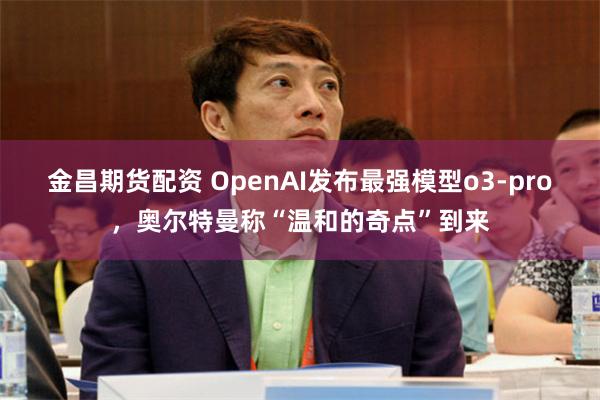 金昌期货配资 OpenAI发布最强模型o3-pro，奥尔特曼称“温和的奇点”到来