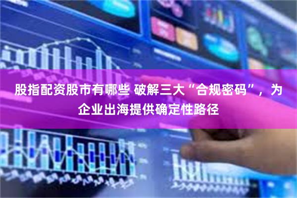 股指配资股市有哪些 破解三大“合规密码”，为企业出海提供确定性路径