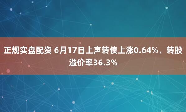 正规实盘配资 6月17日上声转债上涨0.64%，转股溢价率36.3%