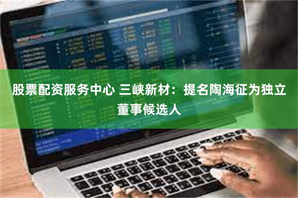 股票配资服务中心 三峡新材:提名陶海征为独立董事候选人